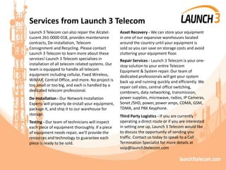 Services from Launch 3 Telecom
Launch 3 Telecom can also repair the Alcatel-
Lucent 261-0000-018, provides maintenance
contracts, De-installation, Telecom
Consignment and Recycling. Please contact
Launch 3 Telecom to learn more about these
services! Launch 3 Telecom specializes in
installation of all telecom related systems. Our
team is equipped to handle all telecom
equipment including cellular, Fixed Wireless,
WiMAX, Central Office, and more. No project is
too small or too big, and each is handled by a
dedicated telecom professional.
De-Installation - Our Network Installation
Experts will properly de-install your equipment,
package it, and ship it to our warehouse for
storage.
Testing - Our team of technicians will inspect
each piece of equipment thoroughly. If a piece
of equipment needs repair, we’ll provide the
resources and technology to guarantee each
piece is ready to be sold.
Asset Recovery - We can store your equipment
in one of our expansive warehouses located
around the country until your equipment is
sold so you can save on storage costs and avoid
cluttering your equipment floor.
Repair Services - Launch 3 Telecom is your one-
stop solution to your entire Telecom
Equipment & System repair. Our team of
dedicated professionals will get your system
back up and running quickly and efficiently. We
repair cell sites, central office switching,
combiners, data networking, transmission,
power supplies, microwave, radios, IP Cameras,
Sonet /SHD, power, power amps, CDMA, GSM,
TDMA, and PBX Keyphone.
Third Party Logistics - If you are currently
operating a direct route or if you are interested
in setting one up, Launch 3 Telecom would like
to discuss the opportunity of sending you
traffic. Contact us today to speak to a Call
Termination Specialist for more details at
voip@launch3telecom.com
 
