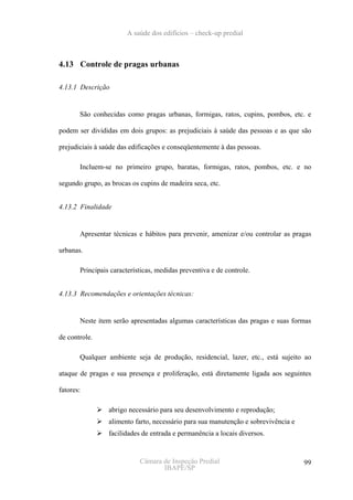 A saúde dos edifícios – check-up predial



4.13 Controle de pragas urbanas

4.13.1 Descrição


       São conhecidas como pragas urbanas, formigas, ratos, cupins, pombos, etc. e

podem ser divididas em dois grupos: as prejudiciais à saúde das pessoas e as que são

prejudiciais à saúde das edificações e conseqüentemente à das pessoas.

       Incluem-se no primeiro grupo, baratas, formigas, ratos, pombos, etc. e no

segundo grupo, as brocas os cupins de madeira seca, etc.


4.13.2 Finalidade


       Apresentar técnicas e hábitos para prevenir, amenizar e/ou controlar as pragas

urbanas.

       Principais características, medidas preventiva e de controle.


4.13.3 Recomendações e orientações técnicas:


       Neste item serão apresentadas algumas características das pragas e suas formas

de controle.

       Qualquer ambiente seja de produção, residencial, lazer, etc., está sujeito ao

ataque de pragas e sua presença e proliferação, está diretamente ligada aos seguintes

fatores:

                 abrigo necessário para seu desenvolvimento e reprodução;
                 alimento farto, necessário para sua manutenção e sobrevivência e
                 facilidades de entrada e permanência a locais diversos.


                            Câmara de Inspeção Predial                              99
                                   IBAPE/SP
 