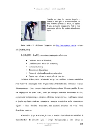 A saúde dos edifícios – check-up predial




                                        Quando um piso de cimento impede o
                                        acesso ao solo para o estabelecimento de
                                        uma barreira química ao redor, ou dentro
                                        de uma estrutura, é necessário furá-lo para
                                        a posterior injeção do produto através dos
                                        furos.




       Foto 3 (PRAGAS Urbanas. Disponível em http://www.pragas.com.br. Acesso

em: 08 abril 2004)

       ROEDORES – RATOS: Alguns danos causados pelos ratos:

                 Consumo direto de alimentos;
                 Contaminação e danos nos alimentos;
                 Danos estruturais;
                 Transmissão de doenças;
                 Fontes de reinfestação em áreas adjacentes;
                 Custos associados com a operação de controle.
       Métodos de Prevenção: Alimento e abrigo são, também, os fatores essenciais

para promover a infestação destas pragas numa determinada área, eliminando-se estes

fatores podemos evitar a presença indesejável destes roedores. Algumas medidas devem

ser empregadas na rotina diária, como por exemplo: remover diariamente do lixo,

acondicionar corretamente os alimentos, não jogar lixo em terrenos ou córregos, manter

os jardins em bom estado de conservação, remover os entulhos, vedar devidamente

esgotos e canais efluentes desativados, não acumular materiais em locais como

depósitos e garagens.

       Controle da praga: Conforme já citado, a presença de roedores está associada à

disponibilidade de alimento, água e abrigo. Acrescentando a estes fatores as
                            Câmara de Inspeção Predial                                104
                                   IBAPE/SP
 