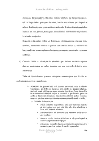 A saúde dos edifícios – check-up predial



       eliminação destes roedores. Devemos eliminar aberturas ou frestas maiores que

       0,5 cm impedindo a passagem dos ratos, instalar mecanismos para impedir o

       refluxo de efluentes nos vasos sanitários, colocação de dispositivos impedindo a

       escalada em fios, paredes, tubulações, encanamentos e até mesmo em palmeiras

       localizadas nos jardins.

       Dispositivos de captura podem ser distribuídos estrategicamente pela área, como

       ratoeiras, armadilhas adesivas e gaiolas com entrada única. A utilização de

       barreira elétrica tem como fatores limitantes o seu custo, manutenção e riscos de

       acidentes.


   d) Controle Físico: A utilização de aparelhos que emitem ultra-som segundo

       diversos autores deve ser melhor estudada para uma conclusão definitiva sobre

       esta técnica.

       Todos os tipos existentes possuem vantagens e desvantagens, que deverão ser

analisadas por empresa especializada.

                    POMBOS: Os pombos são aves comuns em quase todas as cidades
                    brasileiras e em todos os meses do ano, sendo que poucos sabem do
                    perigo à saúde pública que estes animais significam. Suas fezes além
                    de transmitirem doenças, sujam e destroem o patrimônio, pois são
                    ácidas e deterioram materiais. Seus ninhos entopem calhas e quando
                    ocorrem próximo a aeroportos podem ocasionar acidentes à aviação
                     o Métodos de Prevenção:
                               evitar alimentar os pombos é uma das melhores medidas
                               de prevenção, pois sem este fator eles irão abandonar o
                               local para procurar alimento;
                               consertar falhas em estruturas que permitam a nidificação
                               dos pombos;
                               vedar as bordas entre os telhados e a laje para impedir o
                               acesso dos pombos nos espaços;
                               existem no mercado alguns equipamentos para impedir o
                               acesso de pombos, muitos deles são importados.
                              Câmara de Inspeção Predial                            106
                                     IBAPE/SP
 