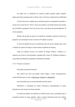A saúde dos edifícios – check-up predial



       Os cupins não se alimentam do concreto, podem produzir ligeiro desgaste

apenas para obter passagens para os túneis, entre os diversos componentes da edificação;

       Um dos meios de se impedir que os pombos pousem nos parapeitos de janelas, é

esticar um ou mais fios de "nylon", presos por ganchos, nas bordas laterais das paredes

que circundam o parapeito. Estes fios devem estar a uma altura de aproximadamente 10

cm do parapeito;

       Pombos não gostam de pousar em superfícies inclinadas, portanto construir um

parapeito com inclinação de mais ou menos 45º impede seu pouso;

       As fezes de pombos devem ser umedecidas antes de serem retiradas, para evitar

a inalação de esporos de fungos e outras formas causadoras de doenças;

       Antes de contratar serviços de Controle de Pragas Urbanas, verifique se a

empresa tem alvará de funcionamento expedido pelo Centro de Vigilância Sanitária e

usa produtos devidamente registrados no Ministério da Saúde.


4.13.5 Perguntas freqüentes


       Os pombos transmitem doenças?

       Sim, através das fezes que podem conter fungos e outros microrganismos,

causam doenças graves como a criptococose, psitacose e salmonelose.

       Como descobrir que em um determinado local há cupim?

       Descobre-se a infestação de cupins buscando-se principalmente as pistas

deixadas por estes insetos nos locais atacados.

       Os cupins de madeira seca liberam os resíduos fecais secos e granulados que se

acumulam próximo às peças afetadas. Após os cupins eliminarem parte dos resíduos
                        Câmara de Inspeção Predial                           108
                                IBAPE/SP
 
