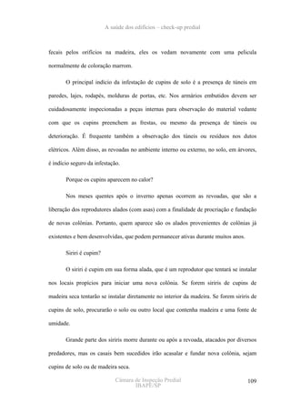 A saúde dos edifícios – check-up predial



fecais pelos orifícios na madeira, eles os vedam novamente com uma pelicula

normalmente de coloração marrom.

       O principal indício da infestação de cupins de solo é a presença de túneis em

paredes, lajes, rodapés, molduras de portas, etc. Nos armários embutidos devem ser

cuidadosamente inspecionadas a peças internas para observação do material vedante

com que os cupins preenchem as frestas, ou mesmo da presença de túneis ou

deterioração. É frequente também a observação dos túneis ou resíduos nos dutos

elétricos. Além disso, as revoadas no ambiente interno ou externo, no solo, em árvores,

é indício seguro da infestação.

       Porque os cupins aparecem no calor?

       Nos meses quentes após o inverno apenas ocorrem as revoadas, que são a

liberação dos reprodutores alados (com asas) com a finalidade de procriação e fundação

de novas colônias. Portanto, quem aparece são os alados provenientes de colônias já

existentes e bem desenvolvidas, que podem permanecer ativas durante muitos anos.

       Siriri é cupim?

       O siriri é cupim em sua forma alada, que é um reprodutor que tentará se instalar

nos locais propícios para iniciar uma nova colônia. Se forem siriris de cupins de

madeira seca tentarão se instalar diretamente no interior da madeira. Se forem siriris de

cupins de solo, procurarão o solo ou outro local que contenha madeira e uma fonte de

umidade.

       Grande parte dos siriris morre durante ou após a revoada, atacados por diversos

predadores, mas os casais bem sucedidos irão acasalar e fundar nova colônia, sejam

cupins de solo ou de madeira seca.

                             Câmara de Inspeção Predial                              109
                                    IBAPE/SP
 