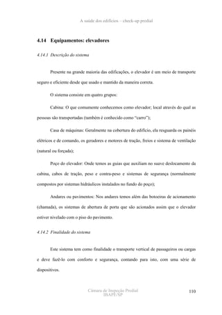 A saúde dos edifícios – check-up predial



4.14 Equipamentos: elevadores

4.14.1 Descrição do sistema


       Presente na grande maioria das edificações, o elevador é um meio de transporte

seguro e eficiente desde que usado e mantido da maneira correta.

       O sistema consiste em quatro grupos:

       Cabina: O que comumente conhecemos como elevador; local através do qual as

pessoas são transportadas (também é conhecido como “carro”);

       Casa de máquinas: Geralmente na cobertura do edifício, ela resguarda os painéis

elétricos e de comando, os geradores e motores de tração, freios e sistema de ventilação

(natural ou forçada);

       Poço do elevador: Onde temos as guias que auxiliam no suave deslocamento da

cabina, cabos de tração, peso e contra-peso e sistemas de segurança (normalmente

compostos por sistemas hidráulicos instalados no fundo do poço);

       Andares ou pavimentos: Nos andares temos além das botoeiras de acionamento

(chamada), os sistemas de abertura de porta que são acionados assim que o elevador

estiver nivelado com o piso do pavimento.


4.14.2 Finalidade do sistema


       Este sistema tem como finalidade o transporte vertical de passageiros ou cargas

e deve fazê-lo com conforto e segurança, contando para isto, com uma série de

dispositivos.



                            Câmara de Inspeção Predial                              110
                                   IBAPE/SP
 