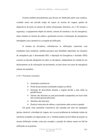 A saúde dos edifícios – check-up predial



       Existem também procedimentos que devem ser obedecidos pelos seus usuários,

evitando assim um elevado tempo de espera ou mesmo de viagem, quebra de

dispositivos de porta ou mesmo de cabina (iluminação, botoeiras, etc..). No tocante a

segurança, o equipamento dispõe de alarme, sistema de interfone e luz de emergência,

todos situados no interior da cabina e geralmente (exceto a iluminação de emergência)

interligados com a portaria ou a recepção da edificação.

       O sistema de elevadores, referindo-nos as edificações comerciais com

instalações mais modernas, também possuem uma finalidade importante em situações

de emergência que é denominada OEI; a Operação de Emergência e Incêndio (OEI)

consiste na descida obrigatória de todos os elevadores, independente do sentido de seu

deslocamento ou de solicitações de pavimentos, ao piso térreo em casos de emergência

(alarme de incêndio).


4.14.3 Principais anomalias


                 Anomalias construtivas:
                 Portas de pavimentos arranhadas (raspam ao abrir);
                 Sensação de desconforto durante a viagem devido a uma saída ou
                 parada brusca;
                 Alarme não funciona ou está posicionado (campainha) em local onde
                 não existem pessoas próximas;
                 Interfone não funciona;
                 Desnível entre piso da cabina e o pavimento onde ocorreu a parada.
       Em geral, estas anomalias construtivas são causadas por uma má regulagem

(portas, desnível, velocidade de viagem, etc.) ou por problemas de instalação (cabos de

interfones rompidos em algum ponto, etc.). Também podem ocorrer falhas de projeto ou

mesmo definições erradas, como por exemplo, a posição do alarme sonoro no hall da

edificação ou na portaria.
                             Câmara de Inspeção Predial                            111
                                    IBAPE/SP
 