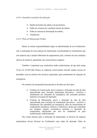 A saúde dos edifícios – check-up predial



4.14.4 Anomalias em função da utilização:


                  Quebra de botões da cabina e de pavimentos;
                  Falha nos sistemas de ventilação interna da cabina;
                  Falha no sistema de iluminação da cabina;
                  Vandalismo.

4.14.5 Plano de Manutenção Predial


       Dentre as muitas responsabilidades legais na administração de um Condomínio,

está a contratação de uma empresa de manutenção, recomendando-se normalmente que

esta empresa seja o próprio fabricante do equipamento, pois, somente ele tem condições

efetivas de mantê-lo, garantindo suas características originais.

       Também é importante que condomínio tenha conhecimento, de que pelo artigo

10 da Lei 10.348 (São Paulo), as empresas conservadoras deverão manter serviço de

prontidão, com no mínimo dois técnicos capacitados, para atendimento de situações de

emergência.

       Os contratos de manutenção basicamente se dividem em dois tipos:

                  Contrato de Conservação: prevê somente a utilização de mão de obra
                  especializada para execução manutenção preventiva / corretiva e
                  atendimento aos chamados de emergência, não incluindo portanto,
                  materiais e/ou peças de reposição;
                  Contrato de Manutenção: prevê a utilização de mão de obra
                  especializada para execução da manutenção preventiva / corretiva e
                  atendimento dos chamados de emergência, além do fornecimento de
                  componentes mecânicos, elétricos e eletrônicos, desde que constatado
                  seu desgaste natural, excluindo-se portanto, a reposição de
                  componentes danificados por atos de vandalismo ou para
                  modernização/ embelezamento.
       Nas visitas mensais para a realização da manutenção, os técnicos da empresa

mantenedora devem fornecer ao Condomínio uma cópia da chamada “ficha de


                             Câmara de Inspeção Predial                           112
                                    IBAPE/SP
 