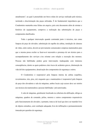 A saúde dos edifícios – check-up predial



atendimento”, na qual é preenchido um breve relato do serviço realizado pelo técnico,

incluindo a discriminação das peças utilizadas. É de fundamental importância que o

Condomínio mantenha estas fichas em arquivo, pois este documento além de retratar o

histórico do equipamento, comprova a realização das substituições de peças e

componentes danificados.

       Toda e qualquer intervenção quando contratada junto à terceiros, tais como

limpeza de poço do elevador, substituição de espelho da cabina, instalação de câmeras

de vídeo, entre outros, deverá ser previamente comunicada à empresa mantenedora para

que a mesma possa avaliar se fazer-se-á necessária a presença de um técnico para o

acompanhamento dos serviços e/ou orientar com relação a execução dos mesmos.

Pessoas não habilitadas podem gerar intervenções inadequadas com inúmeras

conseqüências, dentre as quais podemos citar riscos de acidentes graves, diminuição da

vida útil dos equipamentos, desativação dos componentes de segurança e outros.

       O Condomínio é responsável pela limpeza interna da cabina (espelhos,

revestimentos, teto, piso, etc) enquanto que a mantenedora é responsável pela limpeza

do poço dos elevadores e sala de máquinas, ambos locais cujo acesso deve ser restrito

aos técnicos da mantenedora e pessoas habilitadas / pré-autorizadas.

       A sala de máquinas, geralmente localizada na cobertura da edificação, abriga as

máquinas, quadros de comando, polias, motores e outros componentes responsáveis

pelo funcionamento do elevador, e portanto, trata-se de local que deve ser mantido livre

de objetos estranhos, com ventilação adequada, livre de infiltrações e permanentemente

trancada por questões de segurança.




                            Câmara de Inspeção Predial                              113
                                   IBAPE/SP
 