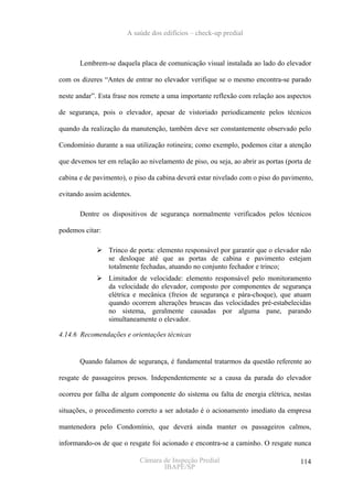 A saúde dos edifícios – check-up predial



       Lembrem-se daquela placa de comunicação visual instalada ao lado do elevador

com os dizeres “Antes de entrar no elevador verifique se o mesmo encontra-se parado

neste andar”. Esta frase nos remete a uma importante reflexão com relação aos aspectos

de segurança, pois o elevador, apesar de vistoriado periodicamente pelos técnicos

quando da realização da manutenção, também deve ser constantemente observado pelo

Condomínio durante a sua utilização rotineira; como exemplo, podemos citar a atenção

que devemos ter em relação ao nivelamento de piso, ou seja, ao abrir as portas (porta de

cabina e de pavimento), o piso da cabina deverá estar nivelado com o piso do pavimento,

evitando assim acidentes.

       Dentre os dispositivos de segurança normalmente verificados pelos técnicos

podemos citar:

                 Trinco de porta: elemento responsável por garantir que o elevador não
                 se desloque até que as portas de cabina e pavimento estejam
                 totalmente fechadas, atuando no conjunto fechador e trinco;
                 Limitador de velocidade: elemento responsável pelo monitoramento
                 da velocidade do elevador, composto por componentes de segurança
                 elétrica e mecânica (freios de segurança e pára-choque), que atuam
                 quando ocorrem alterações bruscas das velocidades pré-estabelecidas
                 no sistema, geralmente causadas por alguma pane, parando
                 simultaneamente o elevador.

4.14.6 Recomendações e orientações técnicas


       Quando falamos de segurança, é fundamental tratarmos da questão referente ao

resgate de passageiros presos. Independentemente se a causa da parada do elevador

ocorreu por falha de algum componente do sistema ou falta de energia elétrica, nestas

situações, o procedimento correto a ser adotado é o acionamento imediato da empresa

mantenedora pelo Condomínio, que deverá ainda manter os passageiros calmos,

informando-os de que o resgate foi acionado e encontra-se a caminho. O resgate nunca

                            Câmara de Inspeção Predial                              114
                                   IBAPE/SP
 