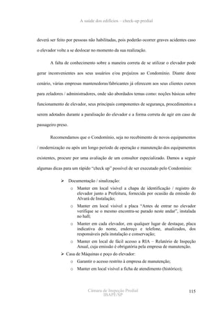 A saúde dos edifícios – check-up predial



deverá ser feito por pessoas não habilitadas, pois poderão ocorrer graves acidentes caso

o elevador volte a se deslocar no momento da sua realização.

       A falta de conhecimento sobre a maneira correta de se utilizar o elevador pode

gerar inconvenientes aos seus usuários e/ou prejuízos ao Condomínio. Diante deste

cenário, várias empresas mantenedoras/fabricantes já oferecem aos seus clientes cursos

para zeladores / administradores, onde são abordados temas como: noções básicas sobre

funcionamento de elevador, seus principais componentes de segurança, procedimentos a

serem adotados durante a paralisação do elevador e a forma correta de agir em caso de

passageiro preso.

       Recomendamos que o Condomínio, seja no recebimento de novos equipamentos

/ modernização ou após um longo período de operação e manutenção dos equipamentos

existentes, procure por uma avaliação de um consultor especializado. Damos a seguir

algumas dicas para um rápido “check up” possível de ser executado pelo Condomínio:

                    Documentação / sinalização:
                     o Manter em local visível a chapa de identificação / registro do
                       elevador junto a Prefeitura, fornecida por ocasião da emissão do
                       Alvará de Instalação;
                     o Manter em local visível a placa “Antes de entrar no elevador
                       verifique se o mesmo encontra-se parado neste andar”, instalada
                       no hall;
                     o Manter em cada elevador, em qualquer lugar de destaque, placa
                       indicativa do nome, endereço e telefone, atualizados, dos
                       responsáveis pela instalação e conservação;
                     o Manter em local de fácil acesso a RIA – Relatório de Inspeção
                       Anual, cuja emissão é obrigatória pela empresa de manutenção.
                Casa de Máquinas e poço do elevador:
                     o Garantir o acesso restrito à empresa de manutenção;
                     o Manter em local visível a ficha de atendimento (histórico);



                              Câmara de Inspeção Predial                             115
                                     IBAPE/SP
 