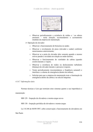 A saúde dos edifícios – check-up predial




                 o Observar periodicamente a existência de ruídos e / ou odores
                   anormais – nesta situação, recomendamos o acionamento
                   imediato da empresa de manutenção.
               Operação do elevador:
                 o Observar o funcionamento de botoeiras no andar;
                 o Observar o nivelamento de pisos (elevador e andar) conforme
                   mencionamos anteriormente;
                 o Observar se a porta do elevador abre somente quando o mesmo
                   estiver parado e nivelado em relação ao andar destino;
                 o Observar o funcionamento do ventilador da cabina (quando
                   existir) durante a viajem;
                 o Observar a existência de ruídos ou deslocamento turbulento
                   (balanço) do elevador durante o percurso (viajem);
                 o Testar periodicamente (recomendamos a freqüência semanal) o
                   interfone e o alarme de emergência (dentro da cabina);
                 o Solicitar para que a empresa de manutenção teste a iluminação de
                   emergência dentro da cabina e na sala de máquinas.

4.14.7 Informações úteis


      Normas técnicas e Leis que norteiam estes sistemas quanto a sua importância e

manutenção:

      MB 129 – Inspeção de elevadores e monta-cargas novos

      MB 130 – Inspeção periódica de elevadores e monta-cargas

      Lei 10.348 de 04/09/1987, sobre conservação e funcionamento de elevadores em

São Paulo



                           Câmara de Inspeção Predial                          116
                                  IBAPE/SP
 
