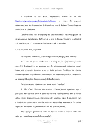 A saúde dos edifícios – check-up predial



       A    Prefeitura    de     São   Paulo   disponibiliza,   através   de   seu   site

http://www6.prefeitura.sp.gov.br/secretarias/habitacao,     a   relação   de   empresas

cadastradas junto ao Departamento de Controle do Uso de Imóveis/Contru 03, para a

manutenção de elevadores.

       Denúncias sobre falta de segurança no funcionamento de elevadores podem ser

direcionadas ao Departamento de Controle do Uso de Imóveis/Contru 03 localizado à

Rua São Bento, 405 - 19º andar - Ed. Martinelli. – CEP: 01011-000.


4.14.8 Perguntas mais freqüentes


       Em função do mau estado, o elevador pode descer pelo poço sem controle?

       R.: Mesmo em prédios residenciais de menor porte, os equipamentos possuem

uma série de dispositivos de segurança que são automaticamente acionados quando

houver uma aceleração da cabina acima do limite aceitável. É evidente que, para os

sistemas operarem adequadamente, a manutenção por empresa responsável e a execução

de testes periódicos (em alguns sistemas) são fundamentais.

       Existem riscos em viagens apenas com crianças (sozinhas)?

       R.: Sim. Como dissemos anteriormente, existem pontos importantes que o

passageiro deve observar antes de entrar no elevador (desnivelamento entre o piso da

cabina e o piso do pavimento, o espaçamento entre a cabina e o piso do pavimento, etc.)

e dificilmente a criança tem este discernimento. Outro risco a considerar é a parada

imprevista do elevador e o pânico natural que isto gera nas pessoas.

       Não é perigoso permanecer dentro do elevador parado ao invés de tentar uma

saída (ser resgatada por pessoal não preparado)?

                               Câmara de Inspeção Predial                            117
                                      IBAPE/SP
 