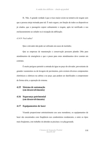 A saúde dos edifícios – check-up predial



       R.: Não. A grande verdade é que o risco maior existe na tentativa de resgate sem

que a pessoa esteja treinada para tal. É mais seguro, em função de todos os dispositivos

já citados, que o passageiro espere calmamente o resgate, após ter notificado o seu

enclausuramento ao zelador ou à recepção da edificação.


4.14.9 Você sabia?


       Que o elevador não pode ser utilizado em casos de incêndio;

       Que as empresas de manutenção e conservação possuem plantão 24hs para

atendimentos de emergência e que o prazo para estes atendimentos deve constar em

contrato;

       É muito perigoso permitir a entrada de água no poço do elevador, proveniente de

grandes vazamentos ou da lavagem de pavimentos, pois existem diversos componentes

eletrônicos e elétricos na cabina e no poço, que podem ser danificados e comprometer

de forma séria, a operação do sistema.


4.15 Sistema de automação
     (em desenvolvimento)

4.16 Segurança patrimonial
     (em desenvolvimento)

4.17 Equipamentos de lazer

       Visando proporcionar entretenimento aos seus moradores, os equipamentos de

lazer são encontrados com freqüência nos condomínios residenciais; e entre os tipos

mais freqüentes, este trabalho irá abordar as piscinas e os playgrounds.



                            Câmara de Inspeção Predial                              118
                                   IBAPE/SP
 