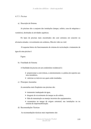 A saúde dos edifícios – check-up predial



4.17.1 Piscinas


   a) Descrição do Sistema

       As piscinas são o conjunto das instalações (tanque, solário, casa de máquinas e

vestiários), destinadas às atividades aquáticas.

       Os tipos de piscinas mais encontrados são com estrutura em concreto ou

alvenaria armada; e revestimento em cerâmica, fibra de vidro ou vinil.

        O esquema básico de funcionamento do sistema de recirculação e tratamento da

água de uma piscina é:

       Figura


   b) Finalidade do Sistema

       A finalidade da piscina em um condomínio residencial é:

                  proporcionar a convivência, o entretenimento e a prática de esportes aos
                seus moradores,
                  valorizar os imóveis nos quais estão instalados.

   c) Principais Anomalias

       As anomalias mais freqüentes nas piscinas são:

                  tratamento inadequado da água,
                  desgaste do revestimento do tanque ou do solário,
                  falta de manutenção ou manejo incorreto dos equipamentos,
                  vazamentos no tanque de origem estrutural, nas instalações ou no
                sistema de impermeabilização.

   d) Recomendações Técnicas

        As recomendações técnicas mais importantes são:


                              Câmara de Inspeção Predial                              119
                                     IBAPE/SP
 