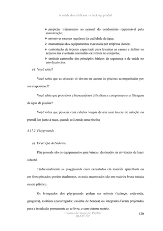 A saúde dos edifícios – check-up predial



               propiciar treinamento ao pessoal do condomínio responsável pela
              manutenção;
                  promover exames regulares da qualidade da água;
                  manutenção dos equipamentos executada por empresa idônea;
                contratação de técnico capacitado para levantar as causas e definir os
              reparos das eventuais anomalias existentes no conjunto;
                instituir campanha dos princípios básicos de segurança e de saúde no
              uso da piscina.

    e) Você sabia?

        Você sabia que as crianças só devem ter acesso às piscinas acompanhadas por

um responsável?

        Você sabia que protetores e bronzeadores dificultam e comprometem a filtragem

da água da piscina?

        Você sabia que pessoas com cabelos longos devem usar toucas de natação ou

prendê-los junto à nuca, quando utilizando uma piscina


4.17.2 Playgrounds


    a) Descrição do Sistema

        Playgrounds são os equipamentos para brincar, destinados às atividades de lazer

infantil.

        Tradicionalmente os playgrounds eram executados em madeira aparelhada ou

em ferro pintados; porém atualmente, os mais encontrados são em madeira bruta tratada

ou em plástico.

        Os brinquedos dos playgrounds podem ser móveis (balanço, roda-roda,

gangorra), estáticos (escorregador, casinha de boneca) ou integrados.Foram projetados

para a instalação permanente ao ar livre, e sem sistema motriz.
                            Câmara de Inspeção Predial                             120
                                     IBAPE/SP
 
