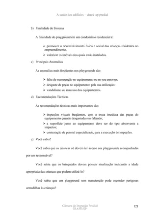 A saúde dos edifícios – check-up predial



   b) Finalidade do Sistema

       A finalidade do playground em um condomínio residencial é:

               promover o desenvolvimento físico e social das crianças residentes no
              empreendimento,
               valorizar os imóveis nos quais estão instalados.

   c) Principais Anomalias

       As anomalias mais freqüentes nos playgrounds são:

               falta de manutenção no equipamento ou no seu entorno;
               desgaste de peças no equipamento pela sua utilização;
               vandalismo ou mau uso dos equipamentos.

   d) Recomendações Técnicas

       As recomendações técnicas mais importantes são:

                inspeções visuais freqüentes, com a troca imediata das peças do
              equipamento quando desgastadas ou faltando;
                a superfície junto ao equipamento deve ser do tipo absorvente a
              impactos;
               contratação de pessoal especializado, para a execução de inspeções.

   e) Você sabia?

       Você sabia que as crianças só devem ter acesso aos playgrounds acompanhadas

por um responsável?

       Você sabia que os brinquedos devem possuir sinalização indicando a idade

apropriada das crianças que podem utilizá-lo?

       Você sabia que um playground sem manutenção pode esconder perigosas

armadilhas às crianças?




                              Câmara de Inspeção Predial                             121
                                     IBAPE/SP
 