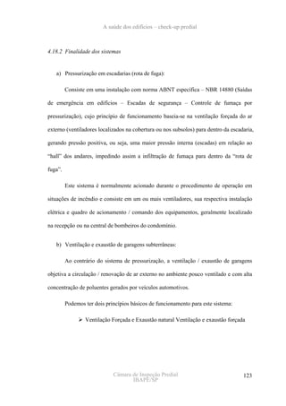 A saúde dos edifícios – check-up predial



4.18.2 Finalidade dos sistemas


   a) Pressurização em escadarias (rota de fuga):

         Consiste em uma instalação com norma ABNT específica – NBR 14880 (Saídas

de emergência em edifícios – Escadas de segurança – Controle de fumaça por

pressurização), cujo princípio de funcionamento baseia-se na ventilação forçada do ar

externo (ventiladores localizados na cobertura ou nos subsolos) para dentro da escadaria,

gerando pressão positiva, ou seja, uma maior pressão interna (escadas) em relação ao

“hall” dos andares, impedindo assim a infiltração de fumaça para dentro da “rota de

fuga”.

         Este sistema é normalmente acionado durante o procedimento de operação em

situações de incêndio e consiste em um ou mais ventiladores, sua respectiva instalação

elétrica e quadro de acionamento / comando dos equipamentos, geralmente localizado

na recepção ou na central de bombeiros do condomínio.


   b) Ventilação e exaustão de garagens subterrâneas:

         Ao contrário do sistema de pressurização, a ventilação / exaustão de garagens

objetiva a circulação / renovação de ar externo no ambiente pouco ventilado e com alta

concentração de poluentes gerados por veículos automotivos.

         Podemos ter dois princípios básicos de funcionamento para este sistema:

                 Ventilação Forçada e Exaustão natural Ventilação e exaustão forçada




                             Câmara de Inspeção Predial                             123
                                    IBAPE/SP
 