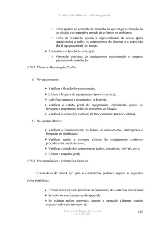 A saúde dos edifícios – check-up predial



                    o Erros quanto ao conceito de exaustão no que tange a remoção do
                      ar viciado e a respectiva entrada de ar limpo no ambiente;
                    o Erros de instalação quanto a impossibilidade de acesso (para
                      manutenção) a todos os componentes do sistema e a exposição
                      do(s) equipamento(s) ao tempo.
                Anomalias em função da utilização:
                    o Operação contínua do equipamento ocasionando o desgaste
                      prematuro da instalação.

4.18.3 Plano de Manutenção Predial


   a) No equipamento:

                Verificar a fixação do equipamento;
                Efetuar a limpeza do equipamento (rotor e carcaça);
                Lubrificar mancais e rolamentos (se houver);
                Verificar o estado geral do equipamento, eliminando pontos de
              ferrugem e reapertando todos os elementos de fixação;
                Verificar as condições elétricas de funcionamento (motor elétrico).

   b) No quadro elétrico:

                Verificar o funcionamento de botões de acionamento, interruptores e
              lâmpadas de sinalização;
                Verificar tensão e corrente elétrica do equipamento conforme
              procedimento padrão técnico;
                Verificar o estado dos componentes (cabos, contatoras, fusíveis, etc.);
                Efetuar o reaperto geral;

4.18.4 Recomendações e orientações técnicas


       Como dicas de “check up” para o condomínio, podemos sugerir as seguintes

ações periódicas:

                Efetuar testes mensais (mínimo recomendado) dos sistemas observando:
                Se todos os ventiladores estão operando;
                Se existem ruídos anormais durante a operação (chamar técnico
              especializado caso isto ocorra);

                            Câmara de Inspeção Predial                                125
                                   IBAPE/SP
 