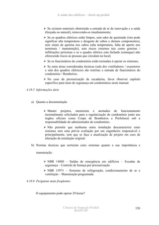 A saúde dos edifícios – check-up predial



               Se existem materiais obstruindo a entrada de ar de renovação e a saída
             (forçada ou natural), removendo-os imediatamente;
               Se os quadros elétricos estão limpos, sem odor de queimado (isto pode
             significar alta temperatura e desgaste de cabos e demais componentes),
             sem sinais de queima nos cabos (alta temperatura, falta de aperto nos
             terminais / manutenção), sem riscos externos tais como goteiras /
             infiltrações próximas e se o quadro elétrico esta fechado (estanque) não
             oferecendo riscos às pessoas que circulam no local;
               Se os funcionários do condomínio estão treinados à operar os sistemas;
               Se estas áreas consideradas técnicas (sala dos ventiladores / exaustores
             e sala dos quadros elétricos) são restritas a entrada de funcionários do
             condomínio / Bombeiros.
               No caso da pressurização de escadarias, favor observar capítulo
             específico para itens de segurança em condomínios neste manual.

4.18.5 Informações úteis


   a) Quanto a documentação

               Manter projetos, memoriais e atestados de funcionamento
             (normalmente solicitados para a regularização do condomínio junto aos
             órgãos oficiais como Corpo de Bombeiros e Prefeitura) sob a
             responsabilidade do administrador do condomínio.
               Não permitir que nenhuma outra instalação descaracterize estes
             sistemas sem uma prévia avaliação por um engenheiro responsável e
             principalmente, sem que se faça a atualização de projeto em caso de
             alteração da instalação original.

   b) Normas técnicas que norteiam estes sistemas quanto a sua importância e

       manutenção:

               NBR 14880 – Saídas de emergência em edifícios – Escadas de
             segurança – Controle de fumaça por pressurização
              NBR 13971 – Sistemas de refrigeração, condicionamento de ar e
             ventilação – Manutenção programada.

4.18.6 Perguntas mais freqüentes


      O equipamento pode operar 24 horas?



                           Câmara de Inspeção Predial                              126
                                  IBAPE/SP
 