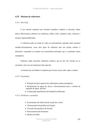 A saúde dos edifícios – check-up predial



4.19 Sistema de cobertura

4.19.1 Descrição


       È um sistema composto por estrutura (metálica, madeira a concreto), telhas

(barro, fibrocimento, plásticas ou metálicas), calhas, rufos, canaletas, lajes, coletores e

terraços impermeabilizados.

       A cobertura pode ser ainda de vidro ou policarbonato, apoiada sobre estrutura

metálica.Normalmente, esses dois tipos de cobertura têm um caráter estético e

decorativo, mantendo, no entanto sua característica principal, que é a proteção contra

intempéries.

       Podemos ainda encontrar coberturas retrateis, que já não são comuns de se

encontrar e deve ter um tratamento todo especial.

       A estrutura de um telhado é composto por tesoura, terça, oitão, ripas e caibros.


4.19.2 Finalidades


                Proteção da parte superior das edificações contras intempéries.
                 Recebimento de águas de chuva e direcionamento para o sistema de
               captação de águas pluviais.
                Composição arquitetônica da fachada da edificação.

4.19.3 Problemas e anomalias


                Escorrimento de telhas devido à ação dos ventos.
                Afrouxamento de parafuso de fixação.
                Corrosão dos parafusos de fixação.
                Ressecamento das borrachas.
                Quebra de telhas.

                              Câmara de Inspeção Predial                               128
                                     IBAPE/SP
 