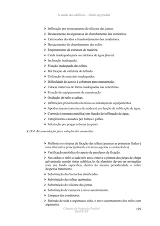 A saúde dos edifícios – check-up predial



              Infiltração por ressecamento do silicone das juntas.
              Destacamento da argamassa de chumbamento das cumeeiras.
              Extravasões devidos a transbordamento dos condutores.
              Destacamento do chumbamento dos rufos.
              Empenamento da estrutura de madeira.
              Caída inadequada para os coletores de água pluvial.
              Inclinação inadequada.
              Fixação inadequada das telhas.
              Má fixação da estrutura do telhado.
              Utilização de materiais inadequados.
              Dificuldade de acesso à cobertura para manutenção.
              Estocar materiais de forma inadequadas nas coberturas.
              Fixação de equipamentos de manutenção
              Oxidação de rufos e calhas.
              Infiltrações provenientes da troca ou instalação de equipamentos
              Apodrecimento (estrutura de madeira) em função de infiltração de água.
              Corrosão (estrutura metálica) em função de infiltração de água.
              Entupimentos causados por folhas e galhos
              Infestação por pragas urbanas (cupins)

4.19.4 Recomendação para solução das anomalias


             Melhoria no sistema de fixação das telhas.(amarrar as primeiras fiadas é
            uma alternativa principalmente em áreas sujeitas a ventos fortes)
              Verificação periódica do aperto de parafusos de fixação.
              Nas calhas e rufos a cada três anos, renove a pintura das peças de chapa
            galvanizada usando tintas asfaltica.As de alumínio devem ser protegidas
            com um fundo especifico, dentro da mesma periodicidade o cobre
            despensa tratamento.
              Substituição das borrachas danificadas.
              Substituição das telhas quebradas.
              Substituição do silicone das juntas.
              Substituição de cumeeira e novo assentamento.
              Limpeza dos condutores.
              Retirada de toda a argamassa solta, e novo assentamento dos rufos com
            argamassa.
                          Câmara de Inspeção Predial                             129
                                   IBAPE/SP
 