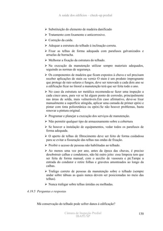 A saúde dos edifícios – check-up predial



               Substituição do elemento de madeira danificado
               Tratamento com lixamento e anticorrosivo.
               Correção da caída.
               Adequar a estrutura do telhado à inclinação correta.
               Fixar as telhas de forma adequada com parafusos galvanizados e
             arruelas de borracha.
               Melhorar a fixação da estrutura do telhado.
               Na execução da manutenção utilizar sempre materiais adequados,
             seguindo as normas de segurança.
               Os componentes de madeira que ficam expostos à chuva e sol precisam
             receber aplicações de stain ou verniz O stain é um produto impregnante
             que protege de raio solares e fungos, deve ser renovado a cada dois ano se
             a edificação ficar no litoral a manutenção terá que ser feita todo o ano.
               No caso da estrutura ser metálica recomenda-se fazer uma inspeção a
             cada cinco anos, para ver se há algum ponto de corrosão, principalmente
             nas áreas de solda, mais vulneráveis.Em caso afirmativo, deve-se lixar
             manualmente a superfície atingida, aplicar uma camada de primer epóxi e
             pintar com tinta polioretânica ou epóxi.Se não houver problemas, basta
             renovar a pintura original.
               Programar e planejar a execução dos serviços de manutenção.
               Não permitir qualquer tipo de armazenamento sobre a cobertura
               Se houver a instalação de equipamentos, vedar todos os parafusos de
             forma adequada.
              O aperto de telhas de fibrocimento deve ser feito de forma cuidadosa
             para se evitar a fissuração das telhas nas ondas de fixação.
               Proibir o acesso de pessoas não habilitadas ao telhado.
               Ao menos uma vez por ano, antes da época das chuvas, é preciso
             desobstruir calhas e condutores, não há outro jeito: essa limpeza tem que
             ser feita de forma manual, com o auxilio de vassoura e pá.Tampe a
             entrada do condutor e retire folhas e gravetos amontoados ao longo da
             calhas.
               Trafego correto de pessoas da manutenção sobre o telhado (sempre
             andar sobre tábuas as quais nunca devem ser posicionadas no meio das
             telhas).
               Nunca trafegar sobre telhas úmidas ou molhadas.

4.19.5 Perguntas e respostas


      Má conservação do telhado pode sofrer danos à edificação?

                           Câmara de Inspeção Predial                              130
                                  IBAPE/SP
 