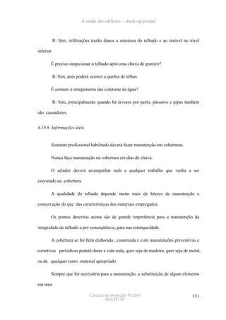 A saúde dos edifícios – check-up predial



         R: Sim, infiltrações trarão danos a estrutura do telhado e ao imóvel no nível

inferior.

        É preciso inspecionar o telhado após uma chuva de granizo?

         R: Sim, pois poderá ocorrer a quebra de telhas.

        É comum o entupimento das coletoras de água?

         R: Sim, principalmente quando há árvores por perto, pássaros e pipas também

são causadores.


4.19.6 Informações úteis


        Somente profissional habilitado deverá fazer manutenção em coberturas.

        Nunca faça manutenção na cobertura em dias de chuva.

        O zelador deverá acompanhar todo e qualquer trabalho que venha a ser

executado na cobertura

        A qualidade do telhado depende muito mais de fatores de manutenção e

conservação do que das características dos materiais empregados.

        Os pontos descritos acima são de grande importância para a manutenção da

integridade do telhado e por conseqüência, para sua estanqueidade.

        A cobertura se for bem elaborada , construída e com manutenções preventivas e

corretivas periódicas poderá durar a vida toda, quer seja de madeira, quer seja de metal,

ou de qualquer outro material apropriado

        Sempre que for necessária para a manutenção, a substituição de algum elemento

em uma

                             Câmara de Inspeção Predial                             131
                                    IBAPE/SP
 