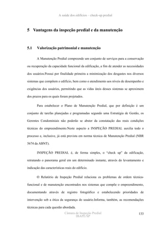 A saúde dos edifícios – check-up predial



5 Vantagens da inspeção predial e da manutenção



5.1    Valorização patrimonial e manutenção

       A Manutenção Predial compreende um conjunto de serviços para a conservação

ou recuperação da capacidade funcional da edificação, a fim de atender as necessidades

dos usuários.Possui por finalidade primeira a minimização dos desgastes nos diversos

sistemas que compõem o edifício, bem como o atendimento aos níveis de desempenho e

exigências dos usuários, permitindo que as vidas úteis desses sistemas se aproximem

dos prazos para os quais foram projetados.

       Para estabelecer o Plano de Manutenção Predial, que por definição é um

conjunto de tarefas planejadas e programadas segundo uma Estratégia de Gestão, os

Gerentes Condominiais não poderão se abster da constatação das reais condições

técnicas do empreendimento.Neste aspecto a INSPEÇÃO PREDIAL auxilia todo o

processo e, inclusive, já está prevista em norma técnica de Manutenção Predial (NBR

5674 da ABNT).

       INSPEÇÃO PREDIAL é, de forma simples, o “check up” da edificação,

retratando o panorama geral em um determinado instante, através do levantamento e

indicação das características reais do edifício.

       O Relatório de Inspeção Predial relaciona os problemas de ordem técnica-

funcional e de manutenção encontrados nos sistemas que compõe o empreendimento,

documentando através de registro fotográfico e estabelecendo prioridades de

intervenção sob a ótica da segurança do usuário.Informa, também, as recomendações

técnicas para cada questão abordada.
                             Câmara de Inspeção Predial                           133
                                    IBAPE/SP
 