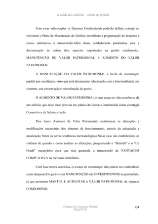 A saúde dos edifícios – check-up predial



       Com estas informações os Gerentes Condominiais poderão definir, corrigir ou

reorientar o Plano de Manutenção do Edifício permitindo a programação de despesas e

custos intrínsecos à manutenção.Além disso, estabelecerão parâmetros para a

determinação   de   outros    dois   aspectos   importantes   na   gestão   condominial:

MANUTENÇÃO DO VALOR PATRIMONIAL E AUMENTO DO VALOR

PATRIMONIAL.

       A MANUTENÇÃO DO VALOR PATRIMONIAL é tarefa da manutenção

predial por excelência, visto que está diretamente relacionada com a funcionalidade dos

sistemas, sua conservação e minimização de gastos.

       O AUMENTO DE VALOR PATRIMONIAL é uma etapa na vida econômica de

um edifício que deve estar prevista nos planos de Gestão Condominial como estratégia

Competitiva de Administração.

       Para haver Aumento de Valor Patrimonial, analisam-se as alterações e

modificações necessárias dos sistemas de funcionamento, através da adequação e

atualização frente às novas tendências mercadológicas.Nesse caso são estabelecidos os

critérios de quando e como realizar as alterações, programando o “Retrofit” e o “Up

Grade” necessários para que seja garantida a manutenção da VANTAGEM

COMPETITIVA no mercado imobiliário.

       Com base nestes conceitos, os custos de manutenção não podem ser confundidos

como despesas.Os gastos com MANUTENÇÃO são INVESTIMENTOS ao patrimônio,

já que permitem MANTER E AUMENTAR o VALOR PATRIMONIAL da empresa

CONDOMÍNIO.




                             Câmara de Inspeção Predial                             134
                                    IBAPE/SP
 