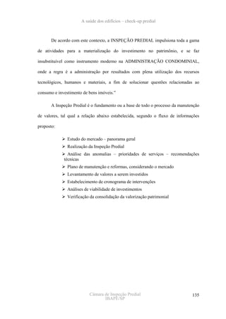 A saúde dos edifícios – check-up predial



       De acordo com este contexto, a INSPEÇÃO PREDIAL impulsiona toda a gama

de atividades para a materialização do investimento no patrimônio, e se faz

insubstituível como instrumento moderno na ADMINISTRAÇÃO CONDOMINIAL,

onde a regra é a administração por resultados com plena utilização dos recursos

tecnológicos, humanos e materiais, a fim de solucionar questões relacionadas ao

consumo e investimento de bens imóveis.”

       A Inspeção Predial é o fundamento ou a base de todo o processo da manutenção

de valores, tal qual a relação abaixo estabelecida, segundo o fluxo de informações

proposto:

               Estudo do mercado – panorama geral
               Realização da Inspeção Predial
               Análise das anomalias – prioridades de serviços – recomendações
             técnicas
               Plano de manutenção e reformas, considerando o mercado
               Levantamento de valores a serem investidos
               Estabelecimento de cronograma de intervenções
               Análises de viabilidade de investimentos
               Verificação da consolidação da valorização patrimonial




                          Câmara de Inspeção Predial                           135
                                 IBAPE/SP
 