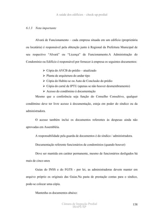A saúde dos edifícios – check-up predial



6.1.3   Nota importante


        Alvará de Funcionamento – cada empresa situada em um edifício (proprietária

ou locatária) é responsável pela obtenção junto à Regional da Prefeitura Municipal de

seu respectivo “Alvará” ou “Licença” de Funcionamento.A Administração do

Condomínio ou Edifício é responsável por fornecer à empresa os seguintes documentos:

                  Cópia do AVCB do prédio – atualizado
                  Planta de arquitetura do andar tipo
                  Cópia do Habite-se ou Auto de Conclusão do prédio
                  Cópia do carnê de IPTU (apenas se não houver desmembramento)
                  Acesso do condômino à documentação
        Mesmo que a conferência seja função do Conselho Consultivo, qualquer

condômino deve ter livre acesso à documentação, esteja em poder do síndico ou da

administradora.

        O acesso também inclui os documentos referentes às despesas ainda não

aprovadas em Assembléia.

        A responsabilidade pela guarda de documentos é do síndico / administradora.

        Documentação referente funcionários de condomínios (quando houver)

        Deve ser mantida em caráter permanente, mesmo de funcionários desligados há

mais de cinco anos

        Guias do INSS e do FGTS - por lei, as administradoras devem manter em

arquivo próprio os originais das Guias.Na pasta de prestação contas para o síndico,

pode-se colocar uma cópia.

        Mantenha os documentos abaixo:


                              Câmara de Inspeção Predial                              138
                                     IBAPE/SP
 