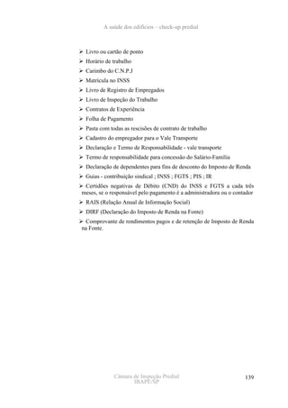 A saúde dos edifícios – check-up predial



 Livro ou cartão de ponto
 Horário de trabalho
 Carimbo do C.N.P.J
 Matrícula no INSS
 Livro de Registro de Empregados
 Livro de Inspeção do Trabalho
 Contratos de Experiência
 Folha de Pagamento
 Pasta com todas as rescisões de contrato de trabalho
 Cadastro do empregador para o Vale Transporte
 Declaração e Termo de Responsabilidade - vale transporte
 Termo de responsabilidade para concessão do Salário-Família
 Declaração de dependentes para fins de desconto do Imposto de Renda
 Guias - contribuição sindical ; INSS ; FGTS ; PIS ; IR
 Certidões negativas de Débito (CND) do INSS e FGTS a cada três
meses, se o responsável pelo pagamento é a administradora ou o contador
 RAIS (Relação Anual de Informação Social)
 DIRF (Declaração do Imposto de Renda na Fonte)
 Comprovante de rendimentos pagos e de retenção de Imposto de Renda
na Fonte.




             Câmara de Inspeção Predial                            139
                    IBAPE/SP
 