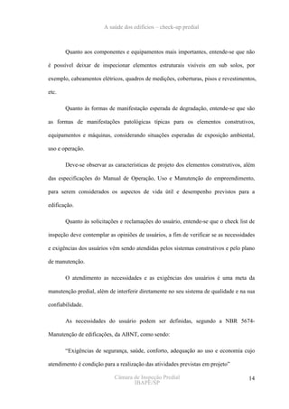 A saúde dos edifícios – check-up predial



       Quanto aos componentes e equipamentos mais importantes, entende-se que não

é possível deixar de inspecionar elementos estruturais visíveis em sub solos, por

exemplo, cabeamentos elétricos, quadros de medições, coberturas, pisos e revestimentos,

etc.

       Quanto às formas de manifestação esperada de degradação, entende-se que são

as formas de manifestações patológicas típicas para os elementos construtivos,

equipamentos e máquinas, considerando situações esperadas de exposição ambiental,

uso e operação.

       Deve-se observar as características de projeto dos elementos construtivos, além

das especificações do Manual de Operação, Uso e Manutenção do empreendimento,

para serem considerados os aspectos de vida útil e desempenho previstos para a

edificação.

       Quanto às solicitações e reclamações do usuário, entende-se que o check list de

inspeção deve contemplar as opiniões de usuários, a fim de verificar se as necessidades

e exigências dos usuários vêm sendo atendidas pelos sistemas construtivos e pelo plano

de manutenção.

       O atendimento as necessidades e as exigências dos usuários é uma meta da

manutenção predial, além de interferir diretamente no seu sistema de qualidade e na sua

confiabilidade.

       As necessidades do usuário podem ser definidas, segundo a NBR 5674-

Manutenção de edificações, da ABNT, como sendo:

       “Exigências de segurança, saúde, conforto, adequação ao uso e economia cujo

atendimento é condição para a realização das atividades previstas em projeto”

                            Câmara de Inspeção Predial                              14
                                   IBAPE/SP
 