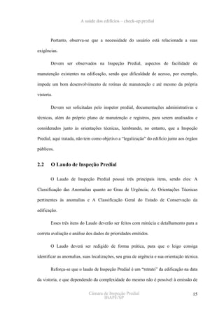 A saúde dos edifícios – check-up predial



        Portanto, observa-se que a necessidade do usuário está relacionada a suas

exigências.

        Devem ser observados na Inspeção Predial, aspectos de facilidade de

manutenção existentes na edificação, sendo que dificuldade de acesso, por exemplo,

impede um bom desenvolvimento de rotinas de manutenção e até mesmo da própria

vistoria.

        Devem ser solicitadas pelo inspetor predial, documentações administrativas e

técnicas, além do próprio plano de manutenção e registros, para serem analisados e

considerados junto às orientações técnicas, lembrando, no entanto, que a Inspeção

Predial, aqui tratada, não tem como objetivo a “legalização” do edifício junto aos órgãos

públicos.


2.2     O Laudo de Inspeção Predial

        O Laudo de Inspeção Predial possui três principais itens, sendo eles: A

Classificação das Anomalias quanto ao Grau de Urgência; As Orientações Técnicas

pertinentes às anomalias e A Classificação Geral do Estado de Conservação da

edificação.

        Esses três itens do Laudo deverão ser feitos com minúcia e detalhamento para a

correta avaliação e análise dos dados de prioridades emitidos.

        O Laudo deverá ser redigido de forma prática, para que o leigo consiga

identificar as anomalias, suas localizações, seu grau de urgência e sua orientação técnica.

        Reforça-se que o laudo de Inspeção Predial é um “retrato” da edificação na data

da vistoria, e que dependendo da complexidade do mesmo não é possível à emissão de


                             Câmara de Inspeção Predial                                15
                                    IBAPE/SP
 