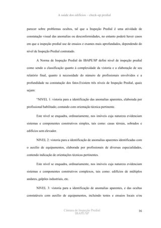 A saúde dos edifícios – check-up predial



parecer sobre problemas ocultos, tal que a Inspeção Predial é uma atividade de

constatação visual das anomalias ou desconformidades, no entanto poderá haver casos

em que a inspeção predial use de ensaios e exames mais aprofundados, dependendo do

nível de Inspeção Predial contratado.

         A Norma de Inspeção Predial do IBAPE/SP defini nível de inspeção predial

como sendo a classificação quanto à complexidade da vistoria e a elaboração de seu

relatório final, quanto à necessidade do número de profissionais envolvidos e a

profundidade na constatação dos fatos.Existem três níveis de Inspeção Predial, quais

sejam:

         “NIVEL 1: vistoria para a identificação das anomalias aparentes, elaborada por

profissional habilitado; contando com orientação técnica pertinente.

         Este nível se enquadra, ordinariamente, nos imóveis cuja natureza evidenciam

sistemas e componentes construtivos simples, tais como: casas térreas, sobrados e

edifícios sem elevador.

         NIVEL 2: vistoria para a identificação de anomalias aparentes identificadas com

o auxílio de equipamentos, elaborada por profissionais de diversas especialidades,

contendo indicação de orientações técnicas pertinentes.

         Este nível se enquadra, ordinariamente, nos imóveis cuja natureza evidenciam

sistemas e componentes construtivos complexos, tais como: edifícios de múltiplos

andares, galpões industriais, etc.

         NIVEL 3: vistoria para a identificação de anomalias aparentes, e das ocultas

constatáveis com auxílio de equipamentos, incluindo testes e ensaios locais e/ou



                              Câmara de Inspeção Predial                             16
                                     IBAPE/SP
 