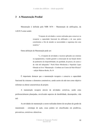 A saúde dos edifícios – check-up predial



3 A Manutenção Predial


        Manutenção é definida pela NBR 5674 – Manutenção de edificações, da

A.B.N.T.como sendo:

                                “Conjunto de atividades a serem realizadas para conservar ou
                        recuperar a capacidade funcional da edificação e de suas partes
                        constituintes a fim de atender as necessidades e segurança dos seus
                        usuários.”


        Outra definição de Manutenção pode ser:

                                "(...) Conjunto de atividades e recursos aplicados aos sistemas
                        ou equipamentos, visando garantir a consecução de sua função dentro
                        de parâmetros de disponibilidade, de qualidade, de prazos, de custos e
                        de vida útil adequados.” Profs.Viktor Mirshawka e Napoleão Lupes
                        Olmedo no livro "Manutenção - Combate aos Custos da Não-Eficácia"
                        - edição Makron-Books, fls.14


        É importante destacar que a manutenção recupera e conserva a capacidade

funcional de sistemas e elementos construtivos, sendo assim ela não tem como objetivo

reformar ou alterar características de projeto.

        A manutenção recupera através de atividades corretivas, sendo estas

preferencialmente planejadas, envolvendo aspectos de durabilidade, desempenho, vida

útil.

        As atividades de manutenção a serem realizadas dentro de um plano de gestão da

manutenção – estratégia de ação, essas podem ser classificadas em preditivas,

preventivas, corretivas e detectivas.



                             Câmara de Inspeção Predial                                     18
                                    IBAPE/SP
 
