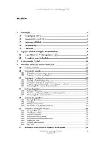A saúde dos edifícios – check-up predial



Sumário




1     Introdução ................................................................................................................ 4
    1.1       Dos perigos prediais................................................................................................... 4
    1.2       Das anomalias construtivas....................................................................................... 4
    1.3       Das responsabilidades ............................................................................................... 5
    1.4       Da prevenção.............................................................................................................. 7
    1.5       Conclusão ................................................................................................................... 8
2     Inspeção Predial: vantagens da manutenção ......................................................... 9
    2.1       O que é Inspeção Predial e para que serve.............................................................. 9
    2.2       O Laudo de Inspeção Predial.................................................................................. 15
3     A Manutenção Predial........................................................................................... 18
4     Principais anomalias e suas orientações .............................................................. 22
    4.1       Sistema estrutural.................................................................................................... 22
    4.2       Sistemas de vedação................................................................................................. 30
      4.2.1       Alvenaria............................................................................................................................ 30
      4.2.2       Perguntas e respostas mais freqüentes ............................................................................... 37
    4.3       Sistema de revestimentos ........................................................................................ 38
      4.3.1       Descrição e finalidade do sistema ...................................................................................... 38
      4.3.2       Necessidade de projeto de revestimento ............................................................................ 39
      4.3.3       Principais anomalias encontradas nos sistemas de revestimento ....................................... 39
      4.3.4       A manutenção dos sistemas de revestimento ..................................................................... 42
    4.4       Sistemas de pintura.................................................................................................. 44
      4.4.1       Definição e finalidade ........................................................................................................ 44
      4.4.2       Principais anomalias encontradas nos sistemas de pintura................................................. 46
      4.4.3       A manutenção do sistema de pintura ................................................................................. 47
    4.5       Sistemas de esquadrias ............................................................................................ 49
      4.5.1       Descrição do sistema.......................................................................................................... 49
      4.5.2       Finalidade........................................................................................................................... 49
      4.5.3       Anomalias mais comuns .................................................................................................... 50
      4.5.4       Recomendações e orientações técnicas .............................................................................. 51
    4.6       Sistema de instalações elétricas .............................................................................. 52
      4.6.1       Descrição do sistema.......................................................................................................... 52
      4.6.2       Finalidade do sistema......................................................................................................... 53
      4.6.3       Principais anomalias .......................................................................................................... 54
      4.6.4       Plano de manutenção predial ............................................................................................. 55
      4.6.5       Recomendações e orientações técnicas .............................................................................. 56
      4.6.6       Informações úteis ............................................................................................................... 57
      4.6.7       Perguntas mais freqüentes.................................................................................................. 57
      4.6.8       Voce sabia ? ....................................................................................................................... 59
    4.7       Sistema de proteção contra descargas atmosféricas ............................................. 59
                                              Câmara de Inspeção Predial                                                                               1
                                                     IBAPE/SP
 