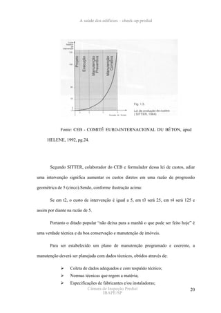 A saúde dos edifícios – check-up predial




             Fonte: CEB - COMITÊ EURO-INTERNACIONAL DU BÉTON, apud

     HELENE, 1992, pg.24.




       Segundo SITTER, colaborador do CEB e formulador dessa lei de custos, adiar

uma intervenção significa aumentar os custos diretos em uma razão de progressão

geométrica de 5 (cinco).Sendo, conforme ilustração acima:

       Se em t2, o custo de intervenção é igual a 5, em t3 será 25, em t4 será 125 e

assim por diante na razão de 5.

       Portanto o ditado popular “não deixa para a manhã o que pode ser feito hoje” é

uma verdade técnica e da boa conservação e manutenção de imóveis.

       Para ser estabelecido um plano de manutenção programado e coerente, a

manutenção deverá ser planejada com dados técnicos, obtidos através de:

                  Coleta de dados adequados e com respaldo técnico;
                  Normas técnicas que regem a matéria;
                  Especificações de fabricantes e/ou instaladoras;
                           Câmara de Inspeção Predial                             20
                                    IBAPE/SP
 