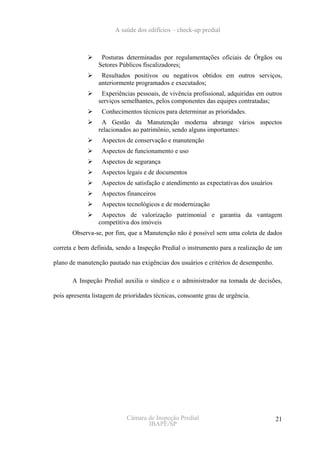 A saúde dos edifícios – check-up predial



                  Posturas determinadas por regulamentações oficiais de Órgãos ou
                 Setores Públicos fiscalizadores;
                  Resultados positivos ou negativos obtidos em outros serviços,
                 anteriormente programados e executados;
                  Experiências pessoais, de vivência profissional, adquiridas em outros
                 serviços semelhantes, pelos componentes das equipes contratadas;
                  Conhecimentos técnicos para determinar as prioridades.
                  A Gestão da Manutenção moderna abrange vários aspectos
                 relacionados ao patrimônio, sendo alguns importantes:
                  Aspectos de conservação e manutenção
                  Aspectos de funcionamento e uso
                  Aspectos de segurança
                  Aspectos legais e de documentos
                  Aspectos de satisfação e atendimento as expectativas dos usuários
                  Aspectos financeiros
                  Aspectos tecnológicos e de modernização
                  Aspectos de valorização patrimonial e garantia da vantagem
                 competitiva dos imóveis
       Observa-se, por fim, que a Manutenção não é possível sem uma coleta de dados

correta e bem definida, sendo a Inspeção Predial o instrumento para a realização de um

plano de manutenção pautado nas exigências dos usuários e critérios de desempenho.

       A Inspeção Predial auxilia o síndico e o administrador na tomada de decisões,

pois apresenta listagem de prioridades técnicas, consoante grau de urgência.




                            Câmara de Inspeção Predial                                21
                                   IBAPE/SP
 