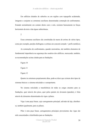 A saúde dos edifícios – check-up predial



       Em edifícios dotados de subsolos ou em regiões com topografia acidentada,

integram o conjunto as estruturas auxiliares denominadas contenção de confrontantes.

Estando normalmente em contato direto com o solo, resistem basicamente às forças

horizontais da terra e das águas subterrâneas.

       2

       Essas estruturas auxiliares são constituídas de muros de arrimo de vários tipos,

como por exemplo, paredes diafragma e cortinas em concreto armado + perfis metálicos.

       As contenções de confrontantes, quando necessárias, são também elementos de

fundamental importância na segurança dos usuários dos edifícios, merecendo, também,

as recomendações acima citadas para as fundações.

       Figura 10

       Figura 11

       Figura 12

       Quanto às estruturas propriamente ditas, pode-se dizer que existem dois tipos de

sistemas básicos: o sistema reticulado e o autoportante.

       No sistema reticulado a transferência de todas as cargas atuantes para as

fundações, quer através dos pisos, quer pelos painéis de alvenaria (paredes), é feita

através de elementos denominados de vigas e pilares.

       Viga é uma peça linear, cujo carregamento principal, advindo da laje, distribui-

se, também igualmente, para os pilares.

       Pilar é uma peça linear, carregamentos principais provenientes das vigas são

nele concentrados e distribuídos para as fundações.

                             Câmara de Inspeção Predial                             24
                                    IBAPE/SP
 