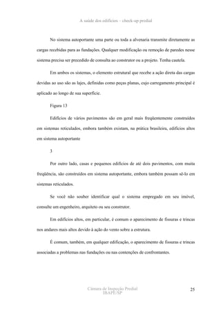 A saúde dos edifícios – check-up predial



       No sistema autoportante uma parte ou toda a alvenaria transmite diretamente as

cargas recebidas para as fundações. Qualquer modificação ou remoção de paredes nesse

sistema precisa ser precedido de consulta ao construtor ou a projeto. Tenha cautela.

       Em ambos os sistemas, o elemento estrutural que recebe a ação direta das cargas

devidas ao uso são as lajes, definidas como peças planas, cujo carregamento principal é

aplicado ao longo de sua superfície.

       Figura 13

       Edifícios de vários pavimentos são em geral mais freqüentemente construídos

em sistemas reticulados, embora também existam, na prática brasileira, edifícios altos

em sistema autoportante

       3

       Por outro lado, casas e pequenos edifícios de até dois pavimentos, com muita

freqüência, são construídos em sistema autoportante, embora também possam sê-lo em

sistemas reticulados.

       Se você não souber identificar qual o sistema empregado em seu imóvel,

consulte um engenheiro, arquiteto ou seu construtor.

       Em edifícios altos, em particular, é comum o aparecimento de fissuras e trincas

nos andares mais altos devido à ação do vento sobre a estrutura.

       É comum, também, em qualquer edificação, o aparecimento de fissuras e trincas

associadas a problemas nas fundações ou nas contenções de confrontantes.




                            Câmara de Inspeção Predial                                 25
                                   IBAPE/SP
 