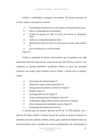 A saúde dos edifícios – check-up predial



       Verificar a estabilidade ou progresso da anomalia. Há diversos processos de

controle, sendo os mais práticos e comuns:

                Preenchimento da abertura com selo de gesso. O fissuramento do gesso
                indica a continuidade da movimentação;
                Fixação de plaqueta de vidro no local, com marcas de referências,
                obser-
                vando-se o eventual deslocamento desta;
                Marcação dos limites da lesão com lápis grosso ou tinta, observando-se
                se
                estes se alteram com o correr do tempo.
       Figura 14

       Verificar a magnitude da abertura. Recomenda-se que em qualquer caso onde

sejam observadas mais largas do que a espessura de uma unha (0,5mm), recorra-se a um

engenheiro ou arquiteto habilitado e qualificado. Embora as causas das anomalias

estruturais nem sempre sejam evidentes, deve-se chamar a atenção para as seguintes

origens:

                Acomodação da estrutura:Figura 15
                Ausência de verga e contra verga:Figura 16
                Esmagamento de elementos construtivos:Figura 17
                Rotação: Figura 18
                Escorregamento de solo: Figura 19
                Erosão e descalçamento de fundações: Figura 20
                Cisalhamento: fadiga, efeitos térmicos, presença de vibrações,
                Dano excepcional provocado pela natureza: Figura 21
                Conservação de Estruturas de Concreto
       O concreto após seu preparo, apresenta um Ph de 12,5 (Ph alcalino), com o

decorrer do tempo, estando a estrutura exposta aos agentes da natureza existentes na

atmosfera, tais como: poluição, sulfatos, maresia, gases, depósito de fuligens ácidas que

atual diretamente sobre a superfície do concreto, paulatinamente vão neutralizando os

                            Câmara de Inspeção Predial                                27
                                   IBAPE/SP
 