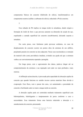 A saúde dos edifícios – check-up predial



componentes básicos do concreto (hidróxido de cálcio), transformando-se em

componentes neutros (sulfato e carbonato de cálcio), reduzindo o Ph do concreto.

       5

       Essa redução de Ph implica no ataque ácido às armaduras, dando origem a

formação de óxido de ferro o que provoca aumento na dimensão da secção do aço,

expulsando a camada superficial do concreto (recobrimento), deixando exposta a

armadura.

       Em curto prazo, esse fenômeno pode provocar acidentes, no caso do

desplacamento do concreto ocorrer em pontos altos da estrutura de um edifício,

projetando porções de concreto na área adjacente. Nesse caso recomenda-se a remoção

do material solto como providência imediata, evitando sua queda até que a estrutura

venha a ser convenientemente reparada e protegida.

       Em longo prazo, com o agravamento dos danos, pode-se chegar até ao

comprometimento da estrutura e sua reparação será cada vez mais profunda e mais

onerosa.

       A infiltração acima descrita, é provocada pela capacidade de absorção capilar do

concreto que quando funciona no sentido inverso carreia materiais finos devido à

evaporação. Esse fluxo, com o passar dos anos, vai aumentando a porosidade do

concreto e facilitando cada vez mais o ataque ácido ao concreto.

       A absorção capilar pode ser controlada mediante tratamento superficial com

hidrorepelentes, hidrofugantes e tamponamento de poros conforme o caso e

necessidades. Esse tratamento forma uma barreira reduzindo a absorção e o

umedecimento do concreto, procurando:

                            Câmara de Inspeção Predial                              28
                                   IBAPE/SP
 