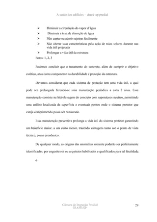 A saúde dos edifícios – check-up predial



                Diminuir a circulação do vapor d´água
                 Diminuir a taxa de absorção de água
                Não captar ou aderir sujeiras facilmente
                Não alterar suas características pela ação de raios solares durante sua
                vida útil projetada
                Prolongar a vida útil da estrutura
       Fotos: 1, 2, 3

       Podemos concluir que o tratamento do concreto, além de cumprir o objetivo

estético, atua como componente na durabilidade e proteção da estrutura.

       Devemos considerar que cada sistema de proteção tem uma vida útil, a qual

pode ser prolongada fazendo-se uma manutenção periódica a cada 2 anos. Essa

manutenção consiste na hidrolavagem do concreto com saponáceos neutros, permitindo

uma análise localizada da superfície e eventuais pontos onde o sistema protetor que

esteja comprometido possa ser restaurado.

       Essa manutenção preventiva prolonga a vida útil do sistema protetor garantindo

um benefício maior, a um custo menor, trazendo vantagens tanto sob o ponto de vista

técnico, como econômico.

       De qualquer modo, as origens das anomalias somente poderão ser perfeitamente

identificadas; por engenheiros ou arquitetos habilitados e qualificados para tal finalidade.

       6




                             Câmara de Inspeção Predial                                 29
                                    IBAPE/SP
 