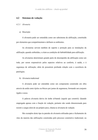 A saúde dos edifícios – check-up predial



4.2      Sistemas de vedação

4.2.1    Alvenaria


      a) Descrição

         A alvenaria pode ser entendida como um subsistema da edificação, constituída

por elementos que compartimentam e definem os ambientes.

         As alvenarias servem também de suporte e proteção para as instalações da

edificação, quando embutidas, e criam as condições de habitabilidade para edificação.

         As alvenarias determinam grande parte do desempenho da edificação como um

todo, por serem responsáveis pelos aspectos relativos ao conforto, à saúde, e à

segurança de utilização; além de possuírem profunda relação com a ocorrência de

patologias.


      b) Alvenaria tradicional

         A alvenaria pode ser entendida como um componente construído em obra

através da união entre tijolos ou blocos por juntas de argamassa, formando um conjunto

rígido e coeso.

         A palavra alvenaria deriva do árabe al-bannã: (aquele que constrói). Quando

empregada apenas com a função de vedação, portanto não sendo dimensionada para

resistir a cargas alem de seu próprio peso, chama-se alvenaria de vedação.

         São exemplos deste tipo às paredes de alvenaria utilizadas para o fechamento de

vãos da maioria das edificações construídas pelo processo construtivo tradicional, ou




                             Câmara de Inspeção Predial                                 30
                                    IBAPE/SP
 