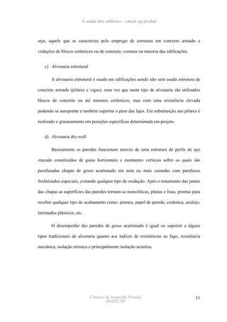 A saúde dos edifícios – check-up predial



seja, aquele que se caracteriza pelo emprego de estrutura em concreto armado e

vedações de blocos cerâmicos ou de concreto, comuns na maioria das edificações.


   c) Alvenaria estrutural

       A alvenaria estrutural é usada em edificações aonde não será usada estrutura de

concreto armado (pilares e vigas), uma vez que neste tipo de alvenaria são utilizados

blocos de concreto ou até mesmos cerâmicos, mas com uma resistência elevada

podendo se autoportar e também suportar o peso das lajes. Em substituição aos pilares é

realizado o grauteamento em posições específicas determinada em projeto.


   d) Alvenaria dry-wall

       Basicamente as paredes funcionam através de uma estrutura de perfis de aço

zincado constituídos de guias horizontais e montantes verticais sobre os quais são

parafusadas chapas de gesso acartonado em uma ou mais camadas com parafusos

fosfatizados especiais, evitando qualquer tipo de oxidação. Após o tratamento das juntas

das chapas as superfícies das paredes tornam-se monolíticas, planas e lisas, prontas para

receber qualquer tipo de acabamento como: pintura, papel de parede, cerâmica, azulejo,

laminados plásticos, etc.

       O desempenho das paredes de gesso acartonado é igual ou superior a alguns

tipos tradicionais de alvenaria quanto aos índices de resistências ao fago, resistência

mecânica, isolação térmica e principalmente isolação acústica.




                             Câmara de Inspeção Predial                               31
                                    IBAPE/SP
 