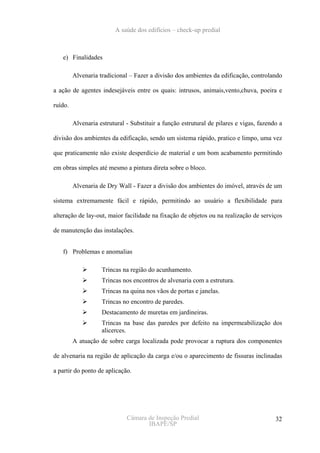 A saúde dos edifícios – check-up predial



   e) Finalidades

         Alvenaria tradicional – Fazer a divisão dos ambientes da edificação, controlando

a ação de agentes indesejáveis entre os quais: intrusos, animais,vento,chuva, poeira e

ruído.

         Alvenaria estrutural - Substituir a função estrutural de pilares e vigas, fazendo a

divisão dos ambientes da edificação, sendo um sistema rápido, pratico e limpo, uma vez

que praticamente não existe desperdício de material e um bom acabamento permitindo

em obras simples até mesmo a pintura direta sobre o bloco.

         Alvenaria de Dry Wall - Fazer a divisão dos ambientes do imóvel, através de um

sistema extremamente fácil e rápido, permitindo ao usuário a flexibilidade para

alteração de lay-out, maior facilidade na fixação de objetos ou na realização de serviços

de manutenção das instalações.


   f) Problemas e anomalias

                    Trincas na região do acunhamento.
                    Trincas nos encontros de alvenaria com a estrutura.
                    Trincas na quina nos vãos de portas e janelas.
                    Trincas no encontro de paredes.
                    Destacamento de muretas em jardineiras.
                    Trincas na base das paredes por defeito na impermeabilização dos
                    alicerces.
         A atuação de sobre carga localizada pode provocar a ruptura dos componentes

de alvenaria na região de aplicação da carga e/ou o aparecimento de fissuras inclinadas

a partir do ponto de aplicação.




                              Câmara de Inspeção Predial                                 32
                                     IBAPE/SP
 