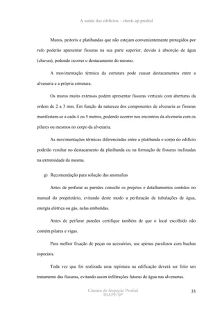 A saúde dos edifícios – check-up predial



       Muros, peitoris e platibandas que não estejam convenientemente protegidos por

rufo poderão apresentar fissuras na sua parte superior, devido à absorção de água

(chuvas), podendo ocorrer o destacamento do mesmo.

       A movimentação térmica da estrutura pode causar destacamentos entre a

alvenaria e a própria estrutura.

       Os muros muito extensos podem apresentar fissuras verticais com aberturas da

ordem de 2 a 3 mm. Em função da natureza dos componentes de alvenaria as fissuras

manifestam-se a cada 4 ou 5 metros, podendo ocorrer nos encontros da alvenaria com os

pilares ou mesmos no corpo da alvenaria.

       As movimentações térmicas diferenciadas entre a platibanda e corpo do edifício

poderão resultar no destacamento da platibanda ou na formação de fissuras inclinadas

na extremidade da mesma.


   g) Recomendação para solução das anomalias

       Antes de perfurar as paredes consulte os projetos e detalhamentos contidos no

manual do proprietário, evitando deste modo a perfuração de tubulações de água,

energia elétrica ou gás, nelas embutidas.

       Antes de perfurar paredes certifique também de que o local escolhido não

contém pilares e vigas.

       Para melhor fixação de peças ou acessórios, use apenas parafusos com buchas

especiais.

       Toda vez que for realizada uma repintura na edificação deverá ser feito um

tratamento das fissuras, evitando assim infiltrações futuras de água nas alvenarias.


                              Câmara de Inspeção Predial                               33
                                     IBAPE/SP
 