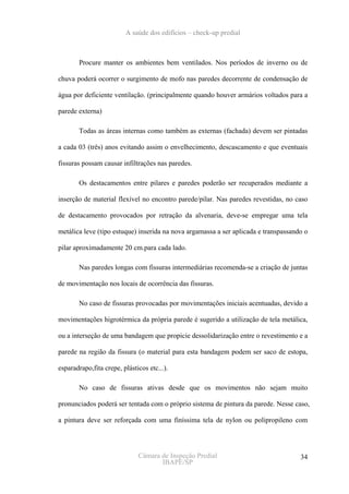 A saúde dos edifícios – check-up predial



       Procure manter os ambientes bem ventilados. Nos períodos de inverno ou de

chuva poderá ocorrer o surgimento de mofo nas paredes decorrente de condensação de

água por deficiente ventilação. (principalmente quando houver armários voltados para a

parede externa)

       Todas as áreas internas como também as externas (fachada) devem ser pintadas

a cada 03 (três) anos evitando assim o envelhecimento, descascamento e que eventuais

fissuras possam causar infiltrações nas paredes.

       Os destacamentos entre pilares e paredes poderão ser recuperados mediante a

inserção de material flexível no encontro parede/pilar. Nas paredes revestidas, no caso

de destacamento provocados por retração da alvenaria, deve-se empregar uma tela

metálica leve (tipo estuque) inserida na nova argamassa a ser aplicada e transpassando o

pilar aproximadamente 20 cm.para cada lado.

       Nas paredes longas com fissuras intermediárias recomenda-se a criação de juntas

de movimentação nos locais de ocorrência das fissuras.

       No caso de fissuras provocadas por movimentações iniciais acentuadas, devido a

movimentações higrotérmica da própria parede é sugerido a utilização de tela metálica,

ou a interseção de uma bandagem que propicie dessolidarização entre o revestimento e a

parede na região da fissura (o material para esta bandagem podem ser saco de estopa,

esparadrapo,fita crepe, plásticos etc...).

       No caso de fissuras ativas desde que os movimentos não sejam muito

pronunciados poderá ser tentada com o próprio sistema de pintura da parede. Nesse caso,

a pintura deve ser reforçada com uma finíssima tela de nylon ou polipropileno com




                              Câmara de Inspeção Predial                             34
                                     IBAPE/SP
 