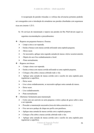 A saúde dos edifícios – check-up predial



       A recuperação de paredes trincadas e o reforço das alvenarias portantes poderão

ser conseguidos com a introdução de armaduras nas paredes chumbadas com argamassa

ricas em cimento 1:25:3.


   h) Os serviços de manutenção e reparos nas paredes de Dry Wall devem seguir as

       seguintes recomendações e procedimentos:

   – Reparos em pequenos buracos e fissuras.
       – Limpe a área a ser reparada.
       – Encha o buraco com massa corrida utilizando uma espátula pequena.
       – Deixe secar.
       – Se necessário, aplique uma segunda camada de massa e deixe secarnovamente.
       – Depois de seco lixe cuidadosamente o local.
       – Pinte normalmente.
   – Reparos em trincas
       – Limpe a área a ser reparada.
       – Encha a trinca com massa corrida utilizando-se uma espátula pequena.
       – Coloque a fita sobre a massa cobrindo todo o vão.
       – Aplique uma camada de massa corrida com o auxilio de uma espátula para
       regularizar a superfície.
       – Deixe secar.
       – Lixe a área cuidadosamente, se necessário aplique outra camada de massa .
       – Deixe secar.
       – Lixe cuidadosamente.
       – Pinte normalmente
   – Aberturas/ fechamento para manutenção
       – Corte com um canivete ou serra pequena e retire a placa de gesso sobre a área
       a ser reparada.
       – Proceder a manutenção necessária (troca de tubos,conexões etc..)
       – Fixe um novo pedaço de chapa nos perfis com parafusos.
       – Aplique uma camada de massa corrida com a espátula pequena.
       – Coloque a fita sobre a massa corrida cobrindo todo o vão.
       – Aplique uma camada de massa corrida com o auxilio de uma espátula para
       regularizar a superfície.
                             Câmara de Inspeção Predial                     36
                                    IBAPE/SP
 