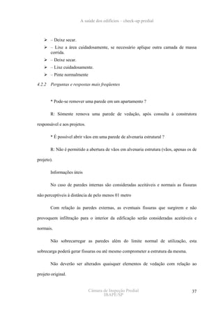A saúde dos edifícios – check-up predial



        – Deixe secar.
        – Lixe a área cuidadosamente, se necessário aplique outra camada de massa
        corrida.
        – Deixe secar.
        – Lixe cuidadosamente.
        – Pinte normalmente

4.2.2   Perguntas e respostas mais freqüentes


        * Pode-se remover uma parede em um apartamento ?

        R: Sómente remova uma parede de vedação, após consulta à construtora

responsável e aos projetos.

        * É possível abrir vãos em uma parede de alvenaria estrutural ?

        R: Não é permitido a abertura de vãos em alvenaria estrutura (vãos, apenas os de

projeto).

        Informações úteis

        No caso de paredes internas são consideradas aceitáveis e normais as fissuras

não perceptíveis à distância de pelo menos 01 metro

        Com relação às paredes externas, as eventuais fissuras que surgirem e não

provoquem infiltração para o interior da edificação serão consideradas aceitáveis e

normais.

        Não sobrecarregar as paredes além do limite normal de utilização, esta

sobrecarga poderá gerar fissuras ou até mesmo comprometer a estrutura da mesma.

        Não deverão ser alterados quaisquer elementos de vedação com relação ao

projeto original.


                              Câmara de Inspeção Predial                             37
                                     IBAPE/SP
 