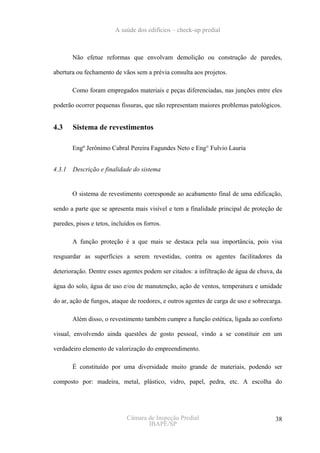 A saúde dos edifícios – check-up predial



        Não efetue reformas que envolvam demolição ou construção de paredes,

abertura ou fechamento de vãos sem a prévia consulta aos projetos.

        Como foram empregados materiais e peças diferenciadas, nas junções entre eles

poderão ocorrer pequenas fissuras, que não representam maiores problemas patológicos.


4.3     Sistema de revestimentos

        Engº Jerônimo Cabral Pereira Fagundes Neto e Eng° Fulvio Lauria


4.3.1   Descrição e finalidade do sistema


        O sistema de revestimento corresponde ao acabamento final de uma edificação,

sendo a parte que se apresenta mais visível e tem a finalidade principal de proteção de

paredes, pisos e tetos, incluídos os forros.

        A função proteção é a que mais se destaca pela sua importância, pois visa

resguardar as superfícies a serem revestidas, contra os agentes facilitadores da

deterioração. Dentre esses agentes podem ser citados: a infiltração de água de chuva, da

água do solo, água de uso e/ou de manutenção, ação de ventos, temperatura e umidade

do ar, ação de fungos, ataque de roedores, e outros agentes de carga de uso e sobrecarga.

        Além disso, o revestimento também cumpre a função estética, ligada ao conforto

visual, envolvendo ainda questões de gosto pessoal, vindo a se constituir em um

verdadeiro elemento de valorização do empreendimento.

        É constituído por uma diversidade muito grande de materiais, podendo ser

composto por: madeira, metal, plástico, vidro, papel, pedra, etc. A escolha do




                              Câmara de Inspeção Predial                              38
                                     IBAPE/SP
 